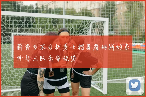 薪资专家分析勇士招募詹姆斯的条件与三队竞争优势