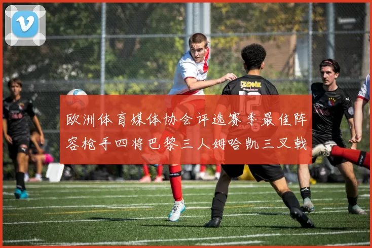 欧洲体育媒体协会评选赛季最佳阵容枪手四将巴黎三人姆哈凯三叉戟引关注