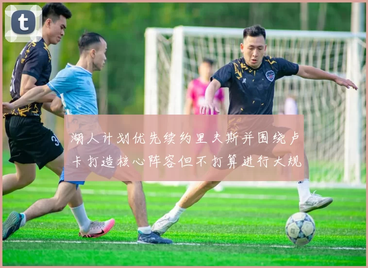 湖人计划优先续约里夫斯并围绕卢卡打造核心阵容但不打算进行大规模重建